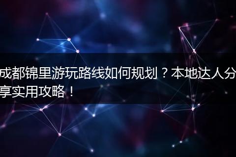 成都锦里游玩路线如何规划？本地达人分享实用攻略！