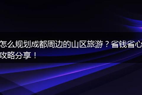 怎么规划成都周边的山区旅游？省钱省心攻略分享！