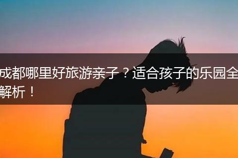 成都哪里好旅游亲子？适合孩子的乐园全解析！