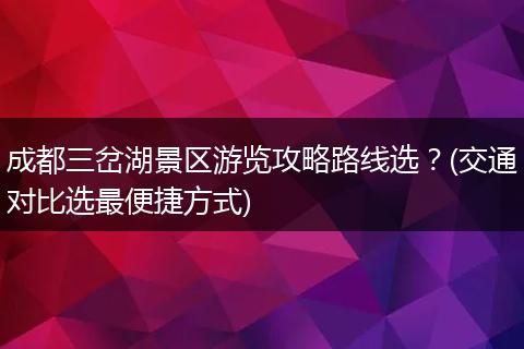 成都三岔湖景区游览攻略路线选？(交通对比选最便捷方式)