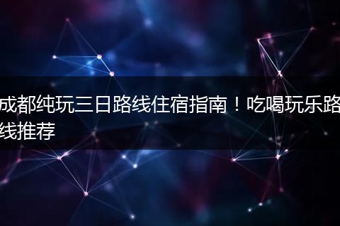 成都纯玩三日路线住宿指南！吃喝玩乐路线推荐