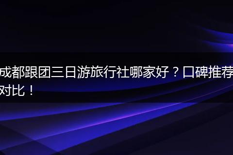 成都跟团三日游旅行社哪家好？口碑推荐对比！