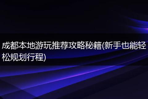 成都本地游玩推荐攻略秘籍(新手也能轻松规划行程)