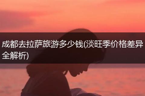 成都去拉萨旅游多少钱(淡旺季价格差异全解析)