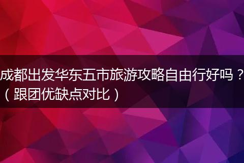 成都出发华东五市旅游攻略自由行好吗？（跟团优缺点对比）