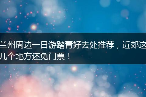 兰州周边一日游踏青好去处推荐，近郊这几个地方还免门票！