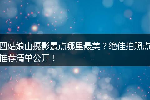 四姑娘山摄影景点哪里最美？绝佳拍照点推荐清单公开！