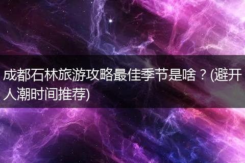 成都石林旅游攻略最佳季节是啥？(避开人潮时间推荐)