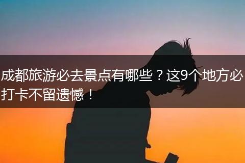 成都旅游必去景点有哪些？这9个地方必打卡不留遗憾！