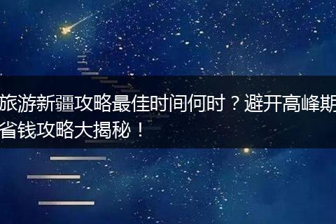 旅游新疆攻略最佳时间何时？避开高峰期省钱攻略大揭秘！