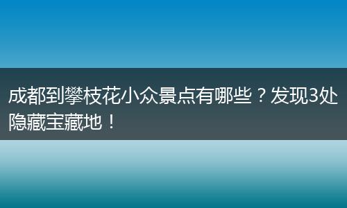 成都到攀枝花小众景点有哪些？发现3处隐藏宝藏地！
