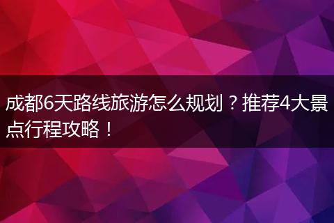 成都6天路线旅游怎么规划？推荐4大景点行程攻略！