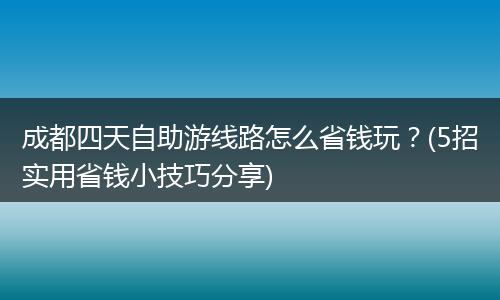 成都四天自助游线路怎么省钱玩？(5招实用省钱小技巧分享)