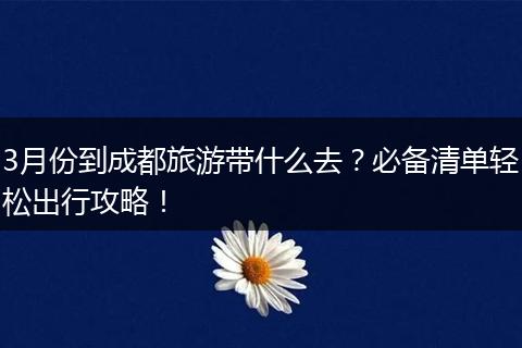 3月份到成都旅游带什么去？必备清单轻松出行攻略！