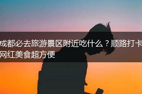 成都必去旅游景区附近吃什么？顺路打卡网红美食超方便