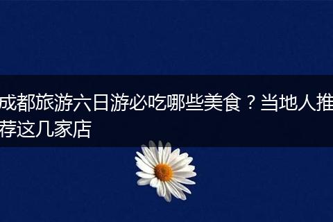 成都旅游六日游必吃哪些美食？当地人推荐这几家店