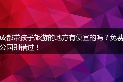 成都带孩子旅游的地方有便宜的吗？免费公园别错过！