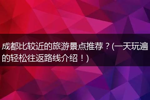 成都比较近的旅游景点推荐？(一天玩遍的轻松往返路线介绍！)