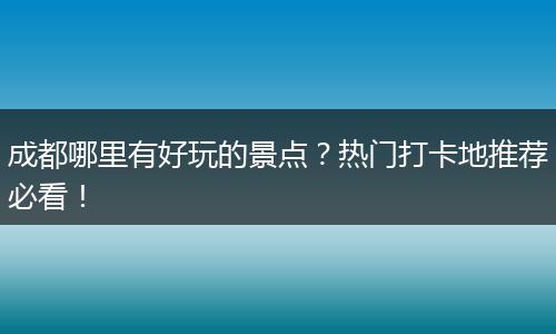 成都哪里有好玩的景点？热门打卡地推荐必看！