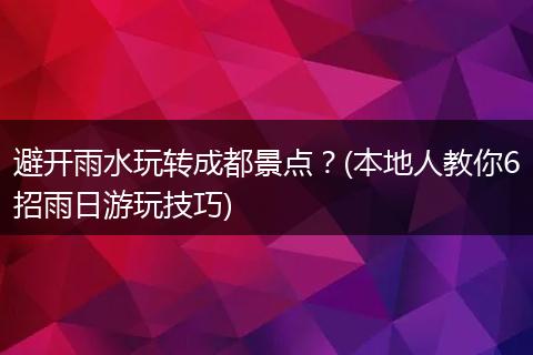 避开雨水玩转成都景点？(本地人教你6招雨日游玩技巧)