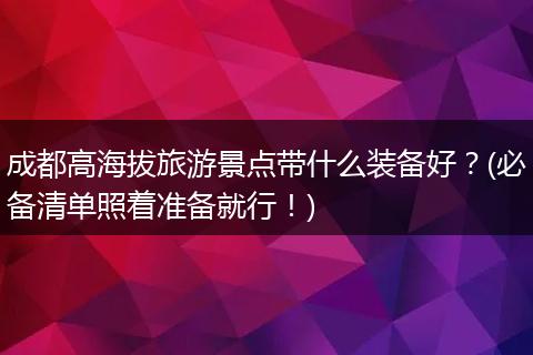 成都高海拔旅游景点带什么装备好？(必备清单照着准备就行！)