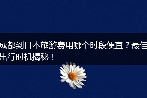 成都到日本旅游费用哪个时段便宜？最佳出行时机揭秘！