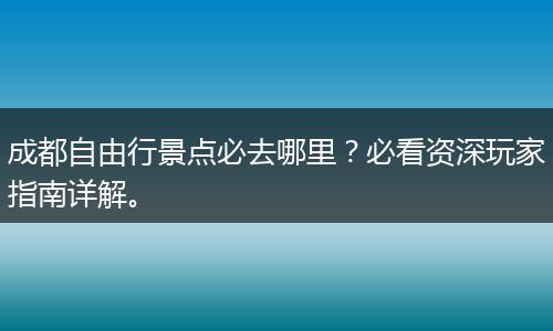 成都自由行景点必去哪里？必看资深玩家指南详解。