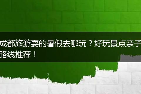 成都旅游耍的暑假去哪玩？好玩景点亲子路线推荐！