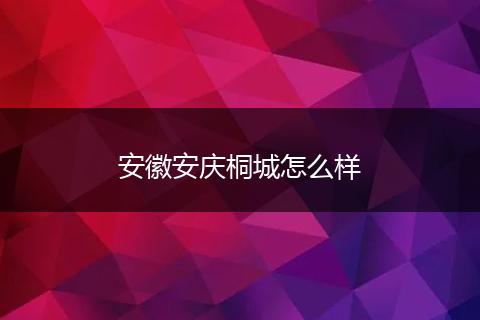 安徽安庆桐城怎么样