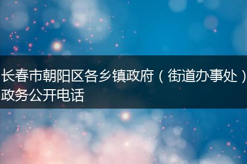 长春市朝阳区各乡镇政府（街道办事处）政务公开电话