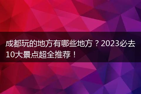 成都玩的地方有哪些地方？2023必去10大景点超全推荐！