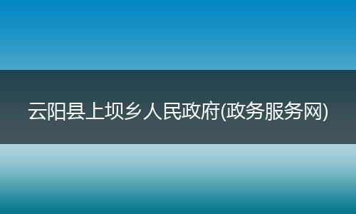 云阳县上坝乡人民政府(政务服务网)