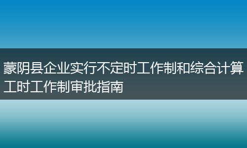 蒙阴县企业实行不定时工作制和综合计算工时工作制审批指南