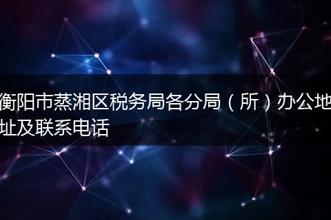衡阳市蒸湘区税务局各分局（所）办公地址及联系电话