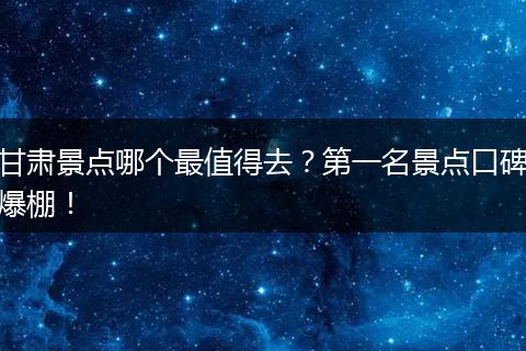 甘肃景点哪个最值得去？第一名景点口碑爆棚！