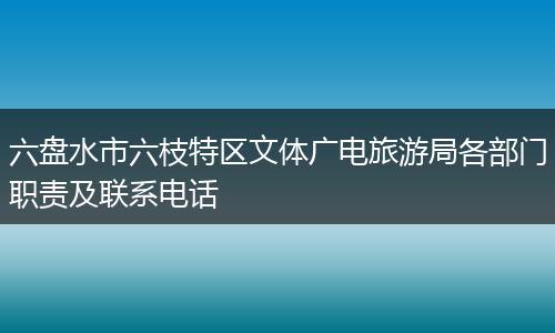 六盘水市六枝特区文体广电旅游局各部门职责及联系电话