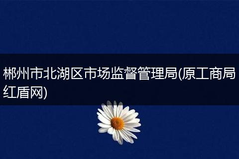 郴州市北湖区市场监督管理局(原工商局红盾网)