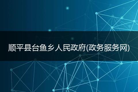 顺平县台鱼乡人民政府(政务服务网)