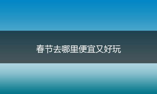 春节去哪里便宜又好玩