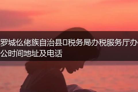 罗城仫佬族自治县​税务局办税服务厅办公时间地址及电话