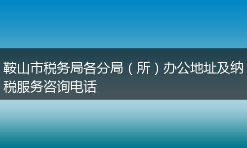 鞍山市税务局各分局（所）办公地址及纳税服务咨询电话