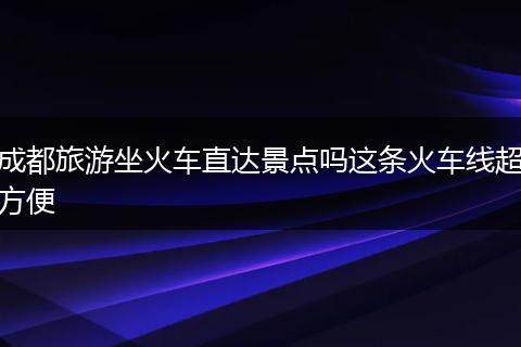 成都旅游坐火车直达景点吗这条火车线超方便