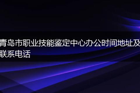 青岛市职业技能鉴定中心办公时间地址及联系电话