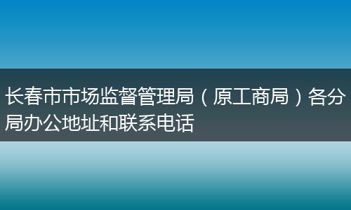 长春市市场监督管理局（原工商局）各分局办公地址和联系电话