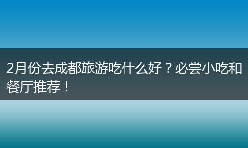 2月份去成都旅游吃什么好？必尝小吃和餐厅推荐！