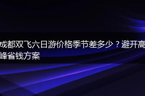 成都双飞六日游价格季节差多少？避开高峰省钱方案