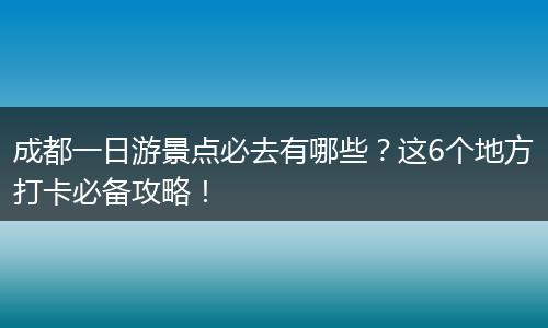 成都一日游景点必去有哪些？这6个地方打卡必备攻略！