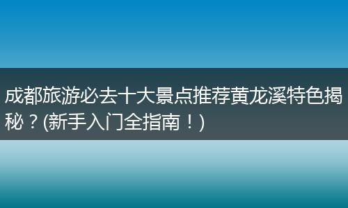 成都旅游必去十大景点推荐黄龙溪特色揭秘？(新手入门全指南！)
