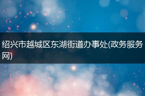 绍兴市越城区东湖街道办事处(政务服务网)