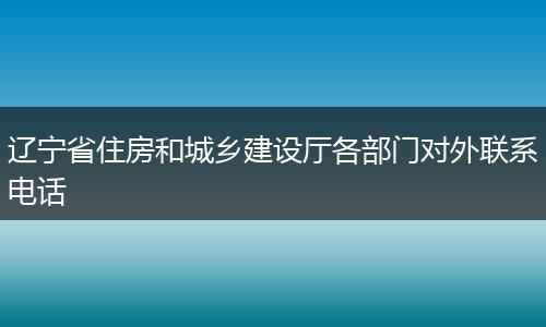 辽宁省住房和城乡建设厅各部门对外联系电话